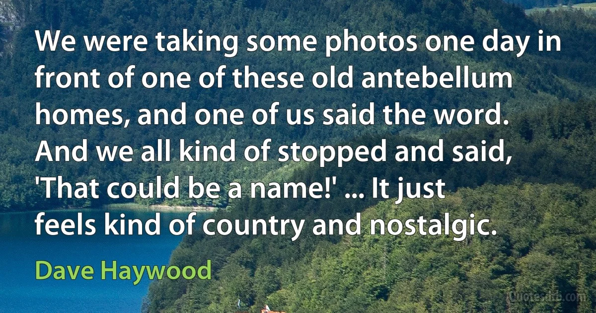 We were taking some photos one day in front of one of these old antebellum homes, and one of us said the word. And we all kind of stopped and said, 'That could be a name!' ... It just feels kind of country and nostalgic. (Dave Haywood)