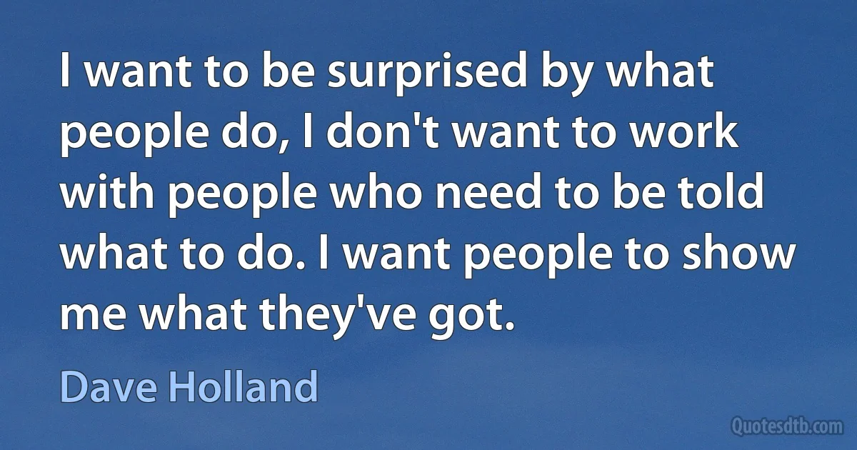 I want to be surprised by what people do, I don't want to work with people who need to be told what to do. I want people to show me what they've got. (Dave Holland)