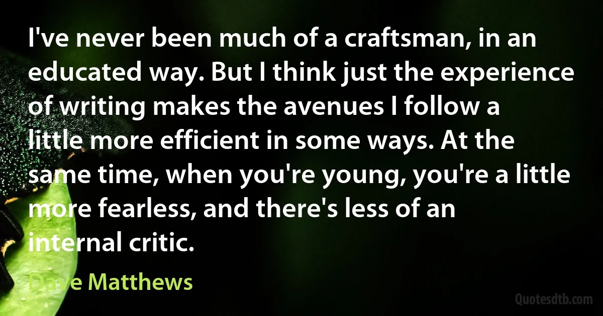 I've never been much of a craftsman, in an educated way. But I think just the experience of writing makes the avenues I follow a little more efficient in some ways. At the same time, when you're young, you're a little more fearless, and there's less of an internal critic. (Dave Matthews)