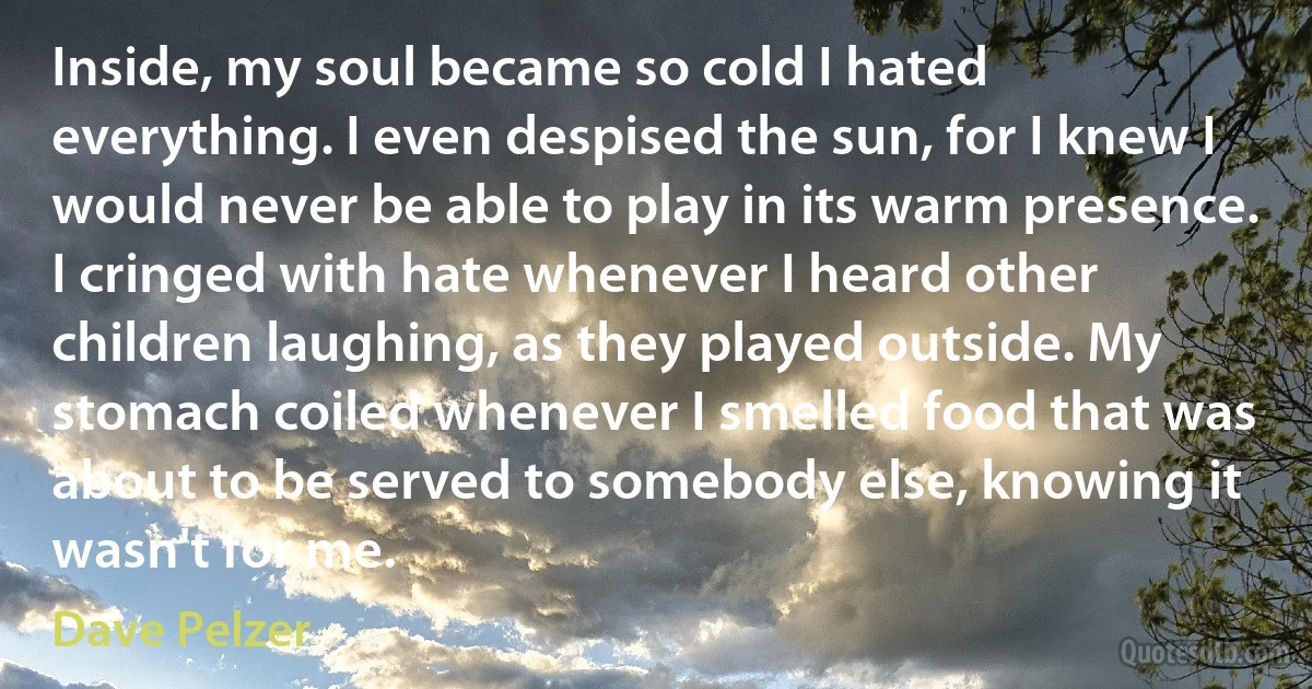 Inside, my soul became so cold I hated everything. I even despised the sun, for I knew I would never be able to play in its warm presence. I cringed with hate whenever I heard other children laughing, as they played outside. My stomach coiled whenever I smelled food that was about to be served to somebody else, knowing it wasn't for me. (Dave Pelzer)