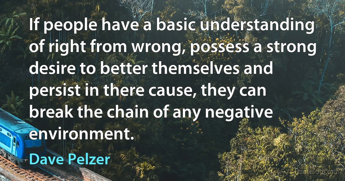 If people have a basic understanding of right from wrong, possess a strong desire to better themselves and persist in there cause, they can break the chain of any negative environment. (Dave Pelzer)