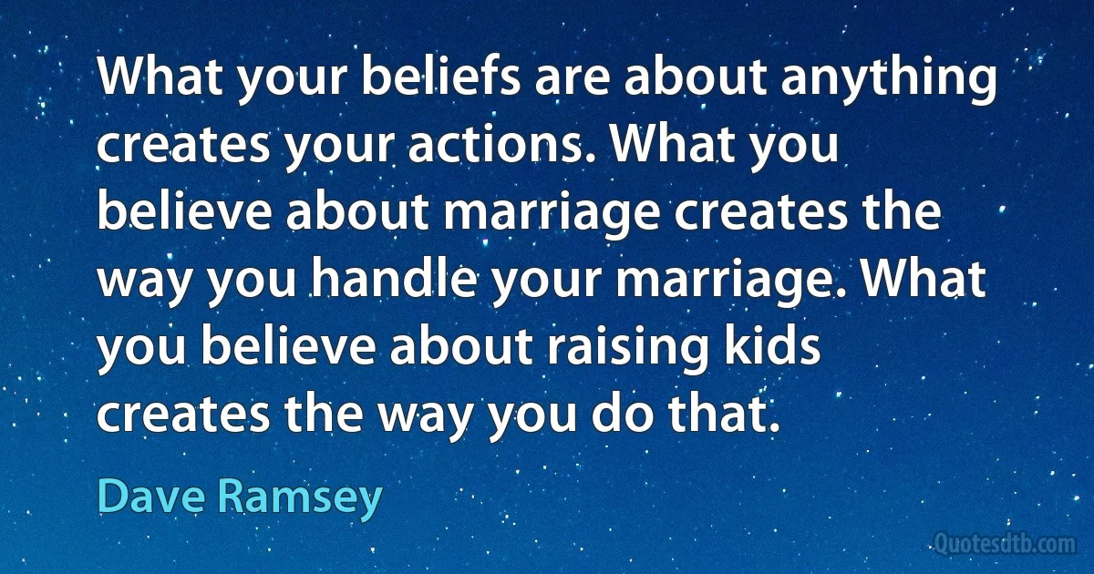 What your beliefs are about anything creates your actions. What you believe about marriage creates the way you handle your marriage. What you believe about raising kids creates the way you do that. (Dave Ramsey)