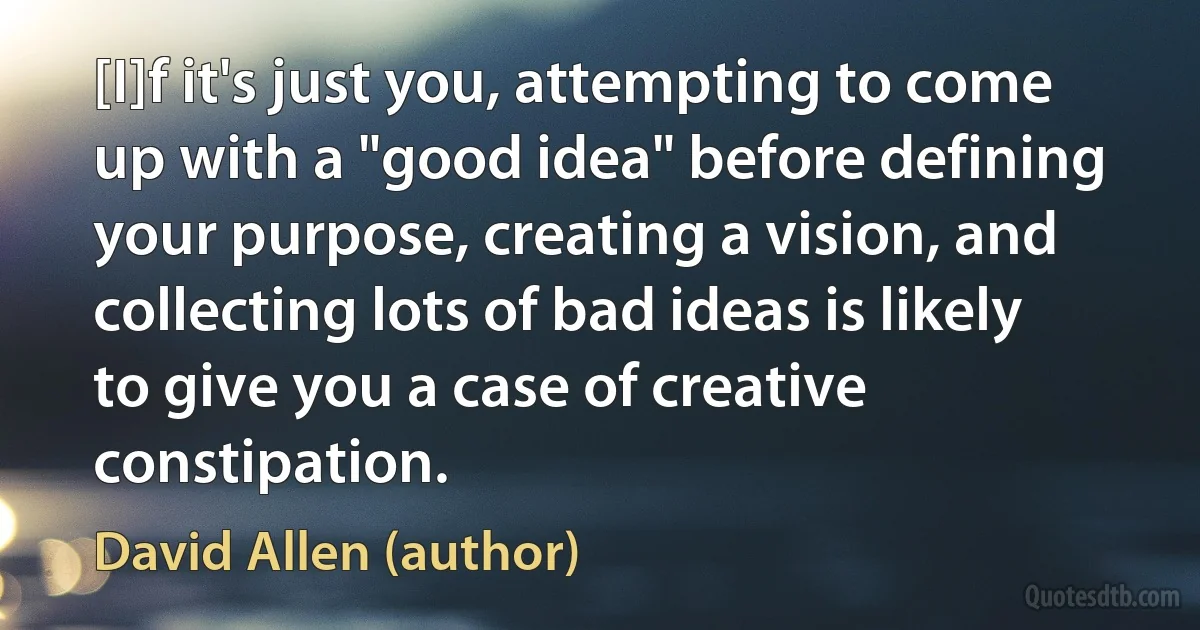 [I]f it's just you, attempting to come up with a "good idea" before defining your purpose, creating a vision, and collecting lots of bad ideas is likely to give you a case of creative constipation. (David Allen (author))