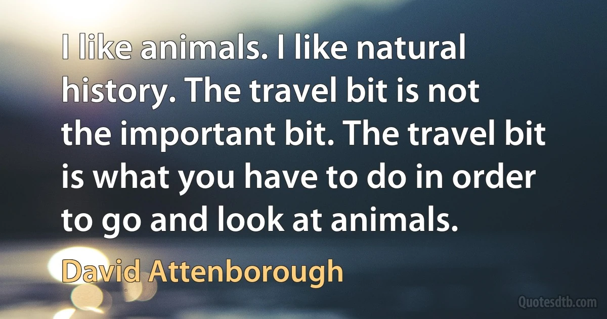 I like animals. I like natural history. The travel bit is not the important bit. The travel bit is what you have to do in order to go and look at animals. (David Attenborough)