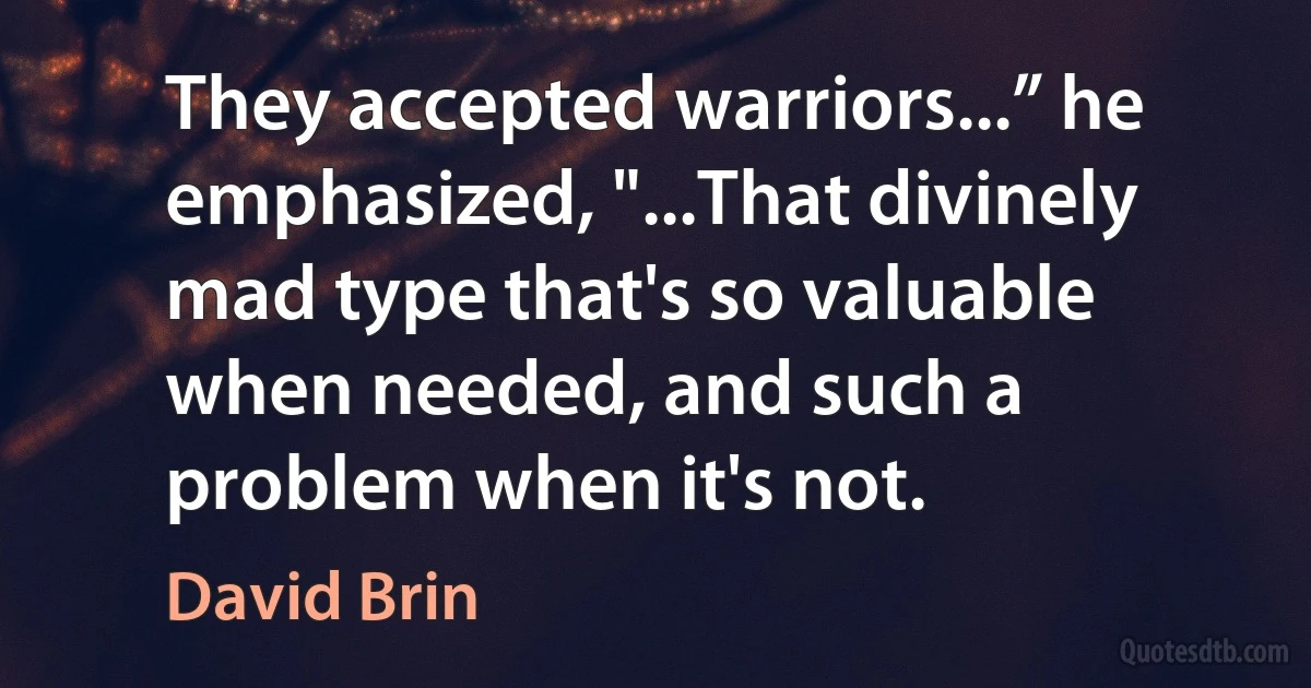 They accepted warriors...” he emphasized, "...That divinely mad type that's so valuable when needed, and such a problem when it's not. (David Brin)