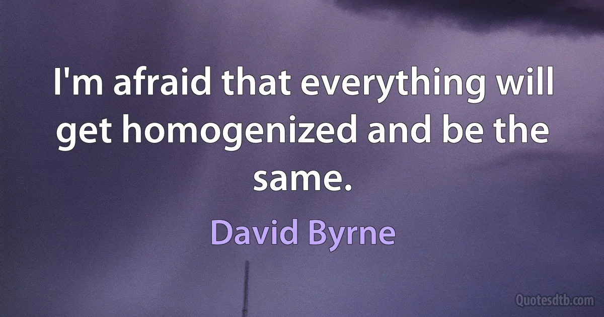 I'm afraid that everything will get homogenized and be the same. (David Byrne)