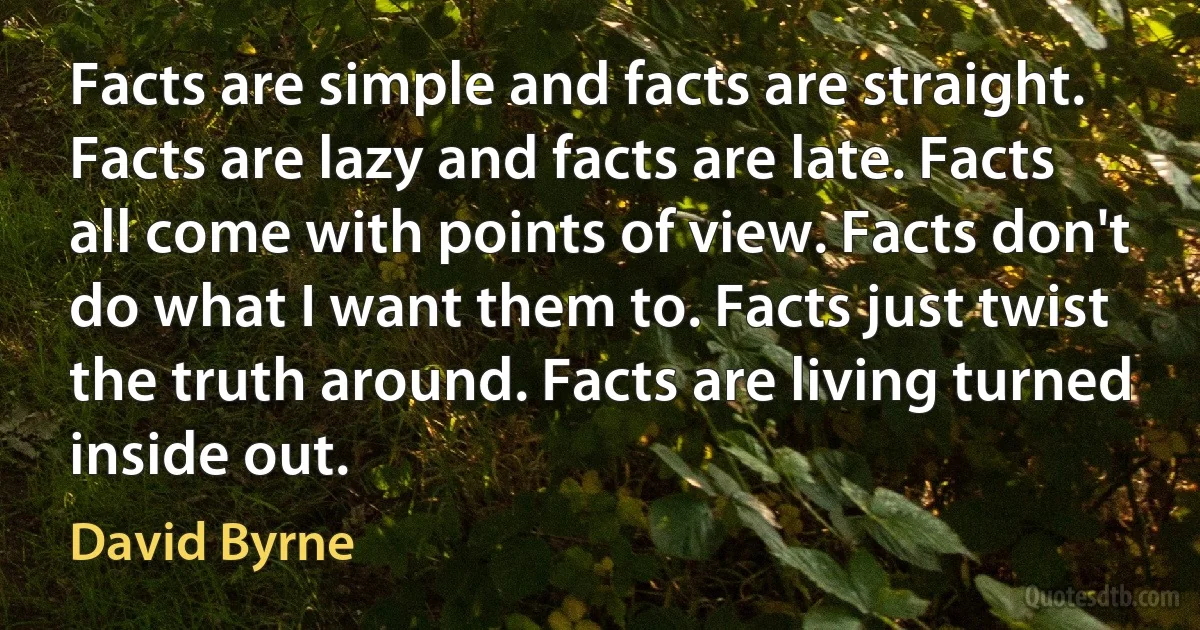 Facts are simple and facts are straight. Facts are lazy and facts are late. Facts all come with points of view. Facts don't do what I want them to. Facts just twist the truth around. Facts are living turned inside out. (David Byrne)