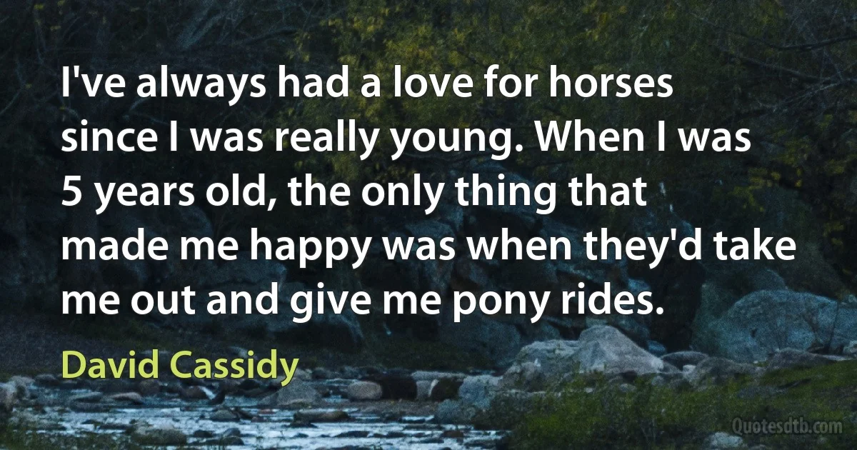 I've always had a love for horses since I was really young. When I was 5 years old, the only thing that made me happy was when they'd take me out and give me pony rides. (David Cassidy)