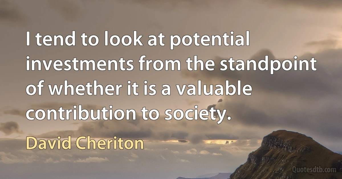 I tend to look at potential investments from the standpoint of whether it is a valuable contribution to society. (David Cheriton)