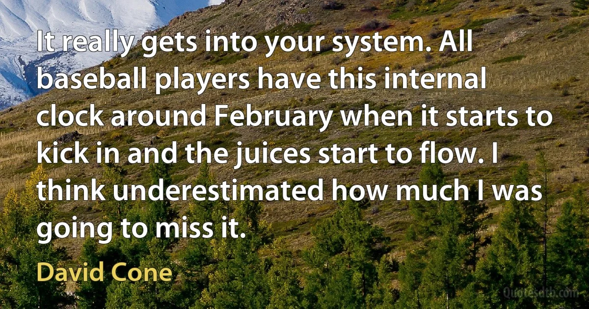 It really gets into your system. All baseball players have this internal clock around February when it starts to kick in and the juices start to flow. I think underestimated how much I was going to miss it. (David Cone)