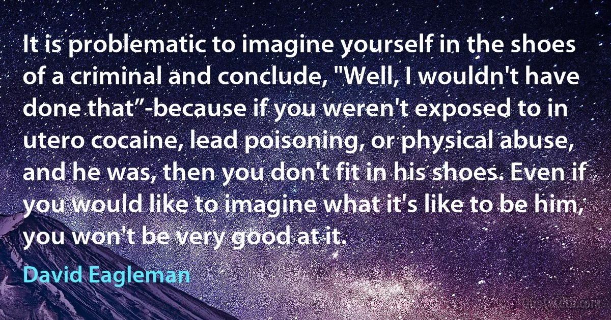 It is problematic to imagine yourself in the shoes of a criminal and conclude, "Well, I wouldn't have done that”-because if you weren't exposed to in utero cocaine, lead poisoning, or physical abuse, and he was, then you don't fit in his shoes. Even if you would like to imagine what it's like to be him, you won't be very good at it. (David Eagleman)