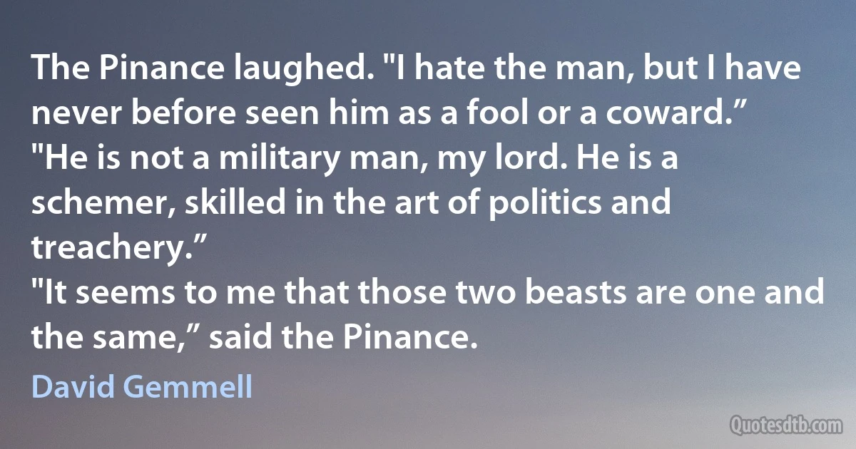 The Pinance laughed. "I hate the man, but I have never before seen him as a fool or a coward.”
"He is not a military man, my lord. He is a schemer, skilled in the art of politics and treachery.”
"It seems to me that those two beasts are one and the same,” said the Pinance. (David Gemmell)