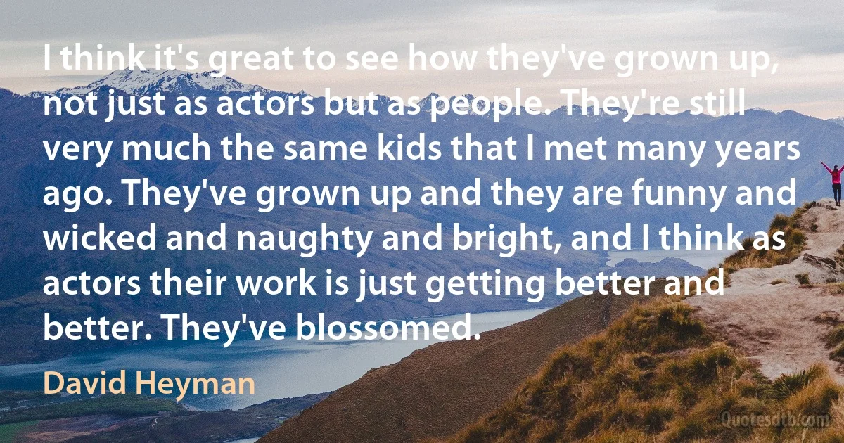 I think it's great to see how they've grown up, not just as actors but as people. They're still very much the same kids that I met many years ago. They've grown up and they are funny and wicked and naughty and bright, and I think as actors their work is just getting better and better. They've blossomed. (David Heyman)