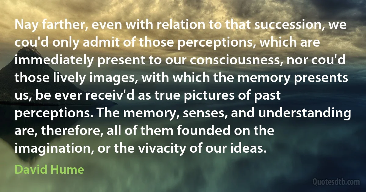 Nay farther, even with relation to that succession, we cou'd only admit of those perceptions, which are immediately present to our consciousness, nor cou'd those lively images, with which the memory presents us, be ever receiv'd as true pictures of past perceptions. The memory, senses, and understanding are, therefore, all of them founded on the imagination, or the vivacity of our ideas. (David Hume)