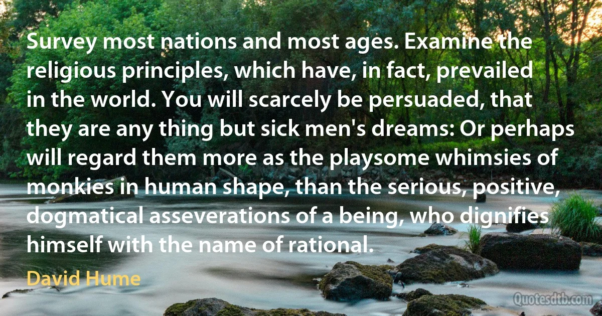 Survey most nations and most ages. Examine the religious principles, which have, in fact, prevailed in the world. You will scarcely be persuaded, that they are any thing but sick men's dreams: Or perhaps will regard them more as the playsome whimsies of monkies in human shape, than the serious, positive, dogmatical asseverations of a being, who dignifies himself with the name of rational. (David Hume)