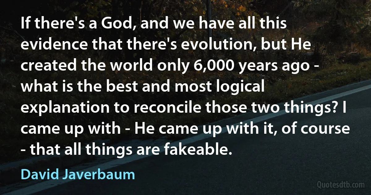 If there's a God, and we have all this evidence that there's evolution, but He created the world only 6,000 years ago - what is the best and most logical explanation to reconcile those two things? I came up with - He came up with it, of course - that all things are fakeable. (David Javerbaum)