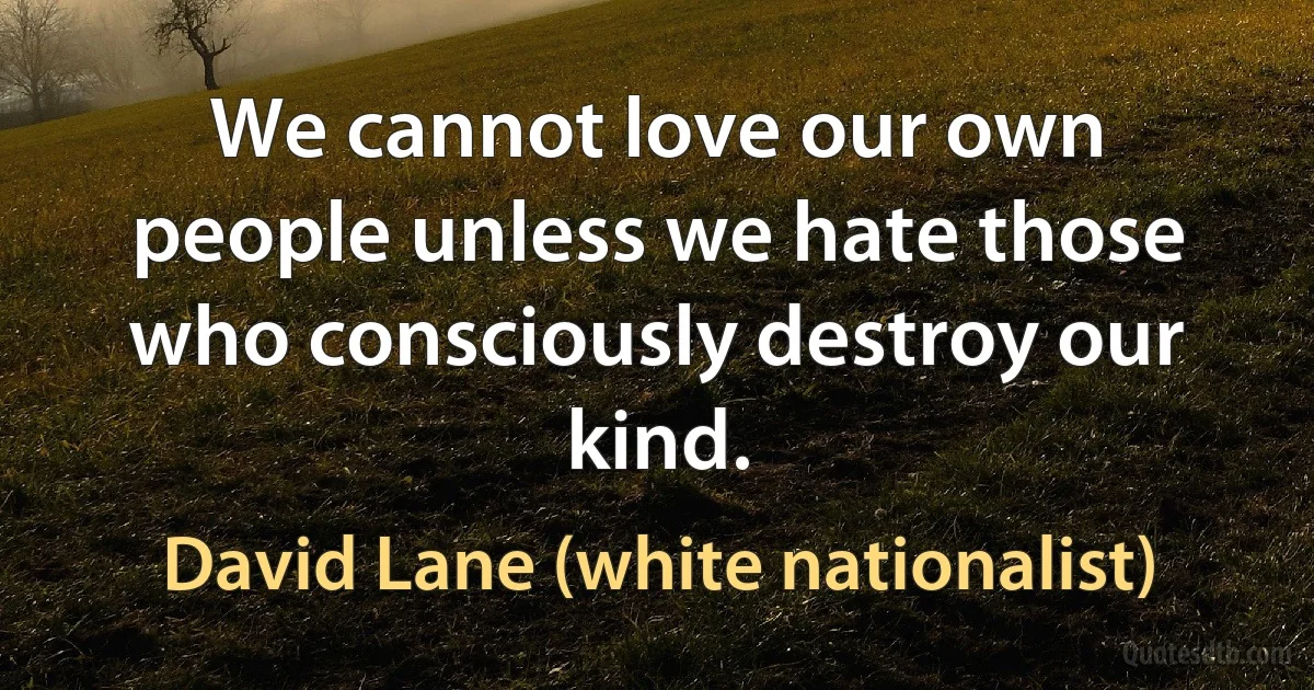 We cannot love our own people unless we hate those who consciously destroy our kind. (David Lane (white nationalist))