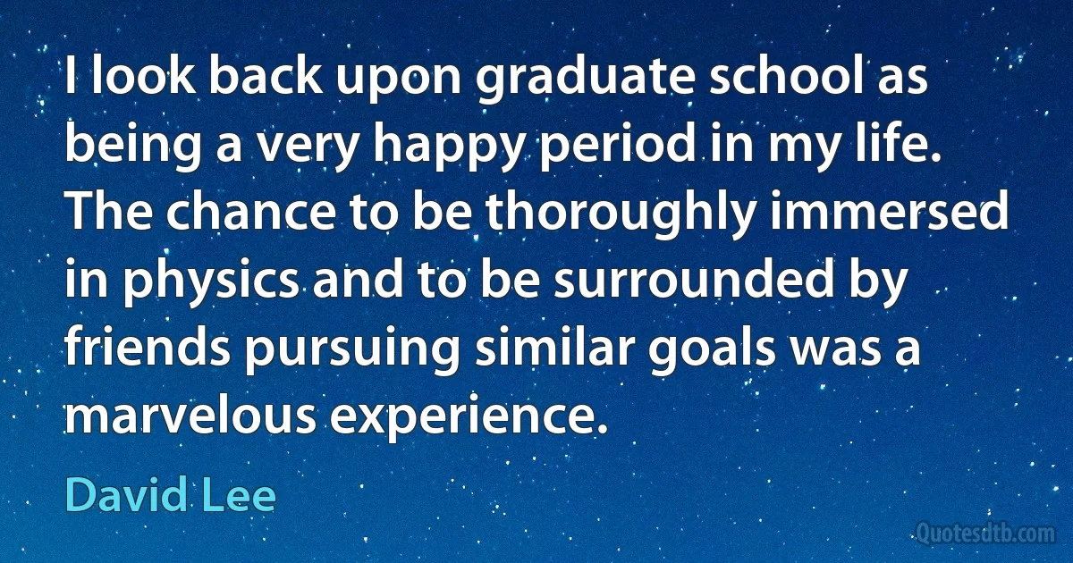 I look back upon graduate school as being a very happy period in my life. The chance to be thoroughly immersed in physics and to be surrounded by friends pursuing similar goals was a marvelous experience. (David Lee)