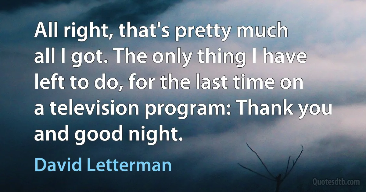 All right, that's pretty much all I got. The only thing I have left to do, for the last time on a television program: Thank you and good night. (David Letterman)