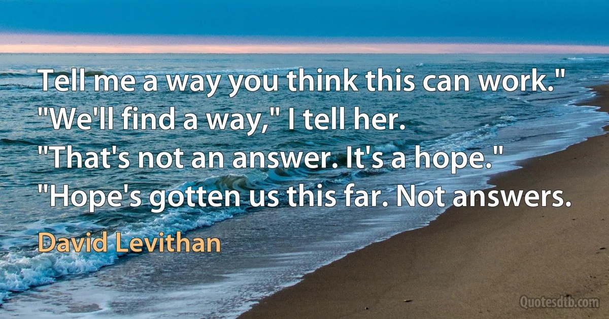 Tell me a way you think this can work."
"We'll find a way," I tell her.
"That's not an answer. It's a hope."
"Hope's gotten us this far. Not answers. (David Levithan)