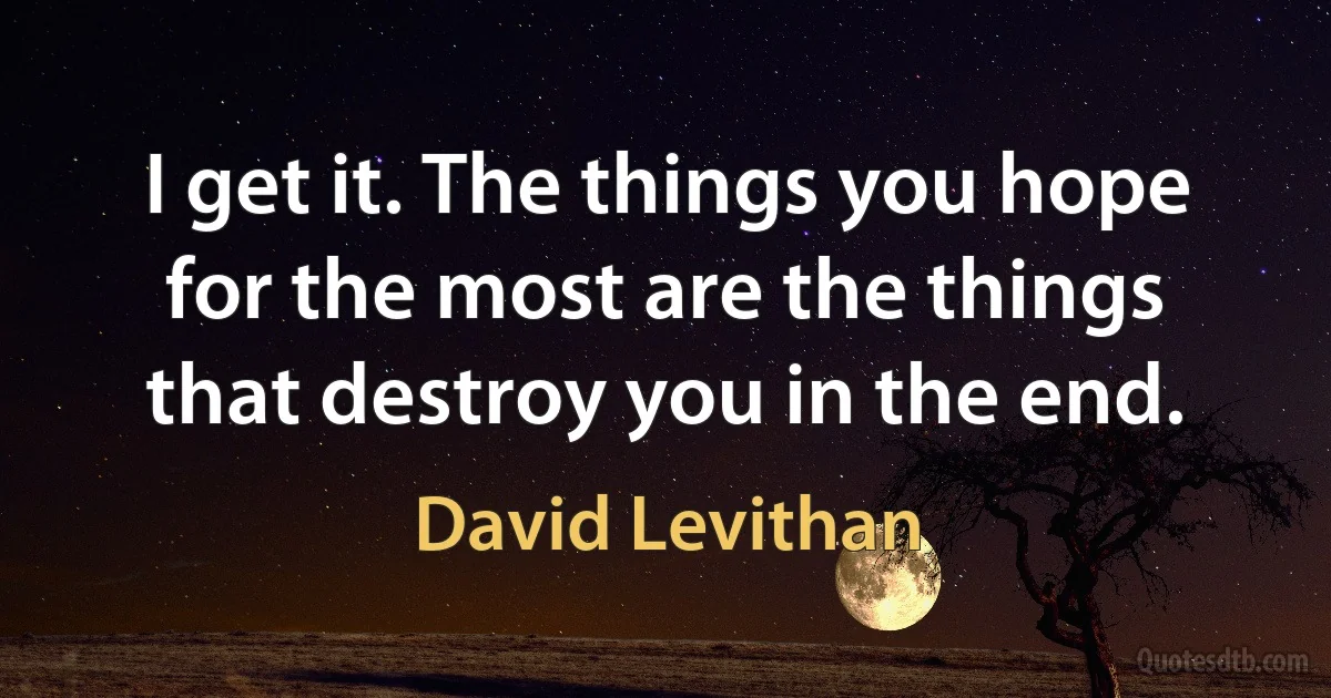 I get it. The things you hope for the most are the things that destroy you in the end. (David Levithan)