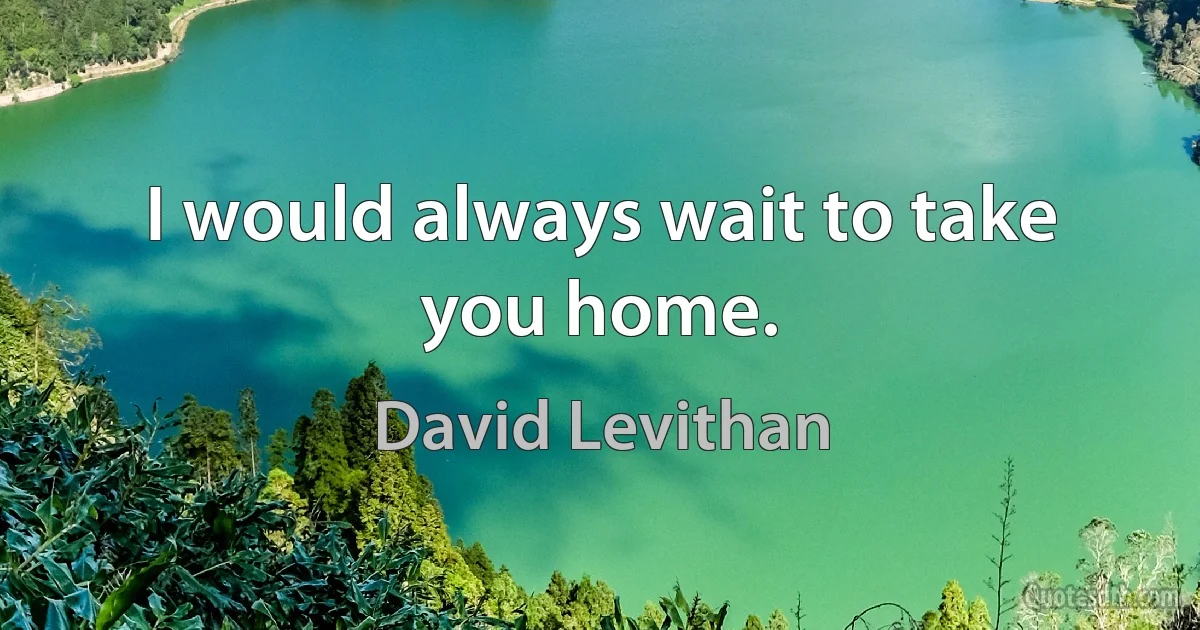 I would always wait to take you home. (David Levithan)