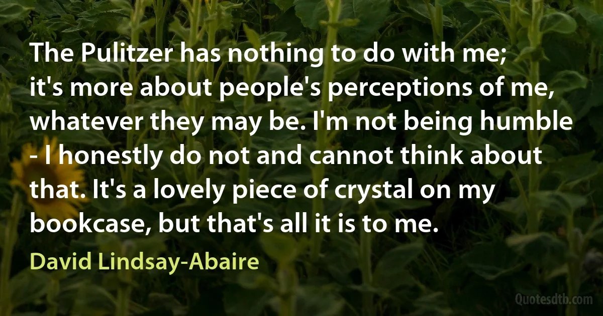 The Pulitzer has nothing to do with me; it's more about people's perceptions of me, whatever they may be. I'm not being humble - I honestly do not and cannot think about that. It's a lovely piece of crystal on my bookcase, but that's all it is to me. (David Lindsay-Abaire)