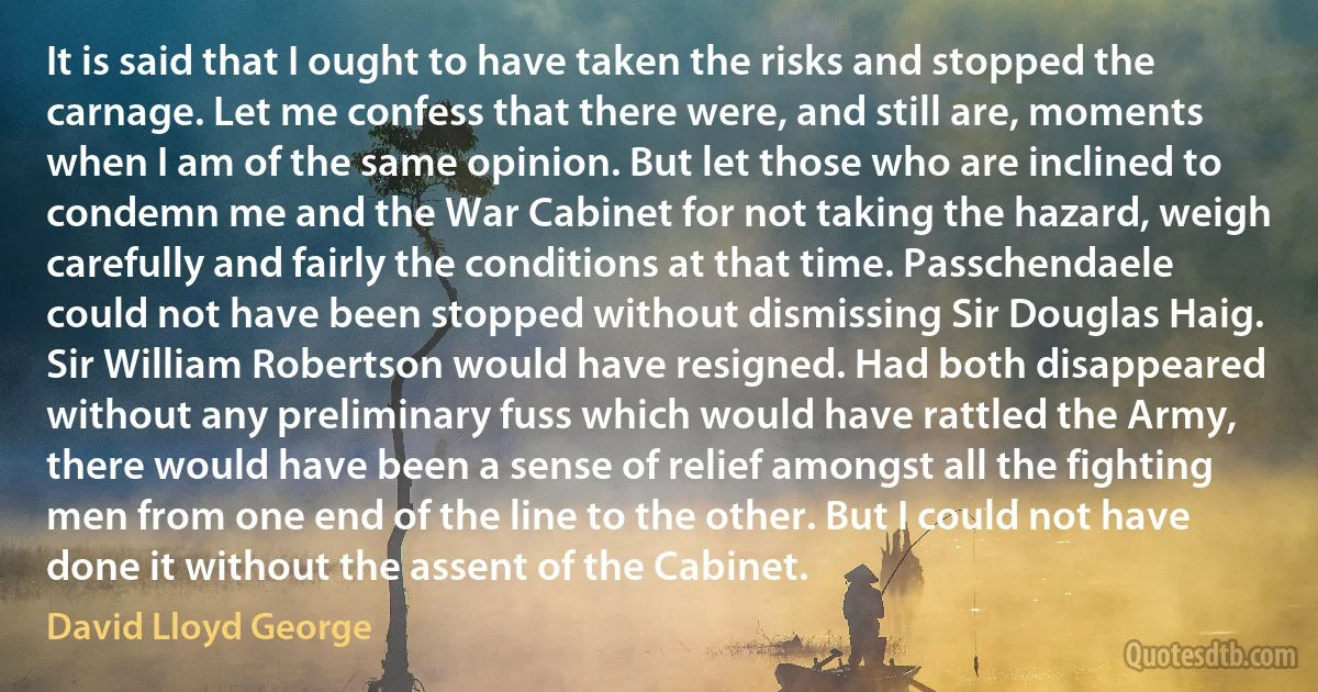 It is said that I ought to have taken the risks and stopped the carnage. Let me confess that there were, and still are, moments when I am of the same opinion. But let those who are inclined to condemn me and the War Cabinet for not taking the hazard, weigh carefully and fairly the conditions at that time. Passchendaele could not have been stopped without dismissing Sir Douglas Haig. Sir William Robertson would have resigned. Had both disappeared without any preliminary fuss which would have rattled the Army, there would have been a sense of relief amongst all the fighting men from one end of the line to the other. But I could not have done it without the assent of the Cabinet. (David Lloyd George)