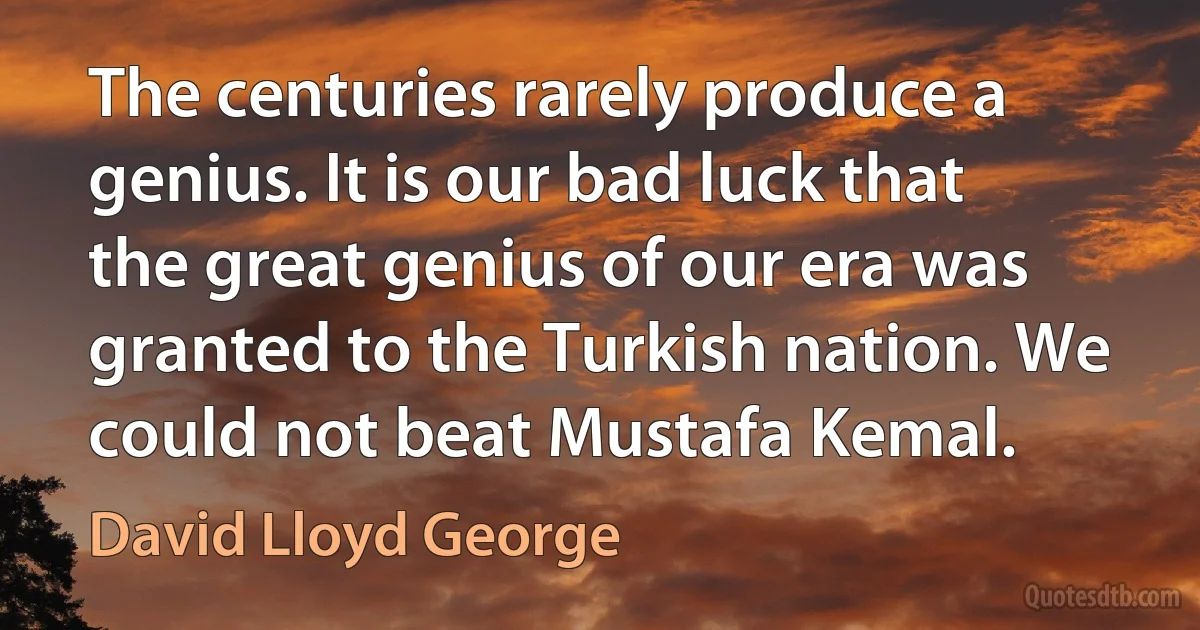 The centuries rarely produce a genius. It is our bad luck that the great genius of our era was granted to the Turkish nation. We could not beat Mustafa Kemal. (David Lloyd George)