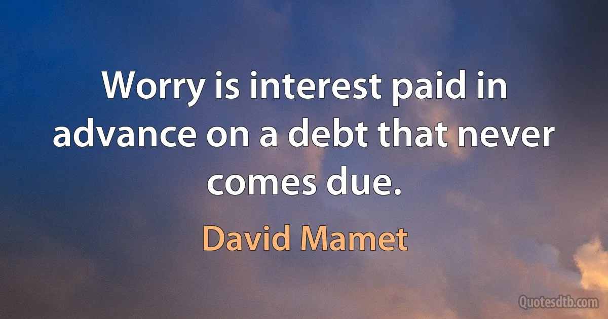 Worry is interest paid in advance on a debt that never comes due. (David Mamet)