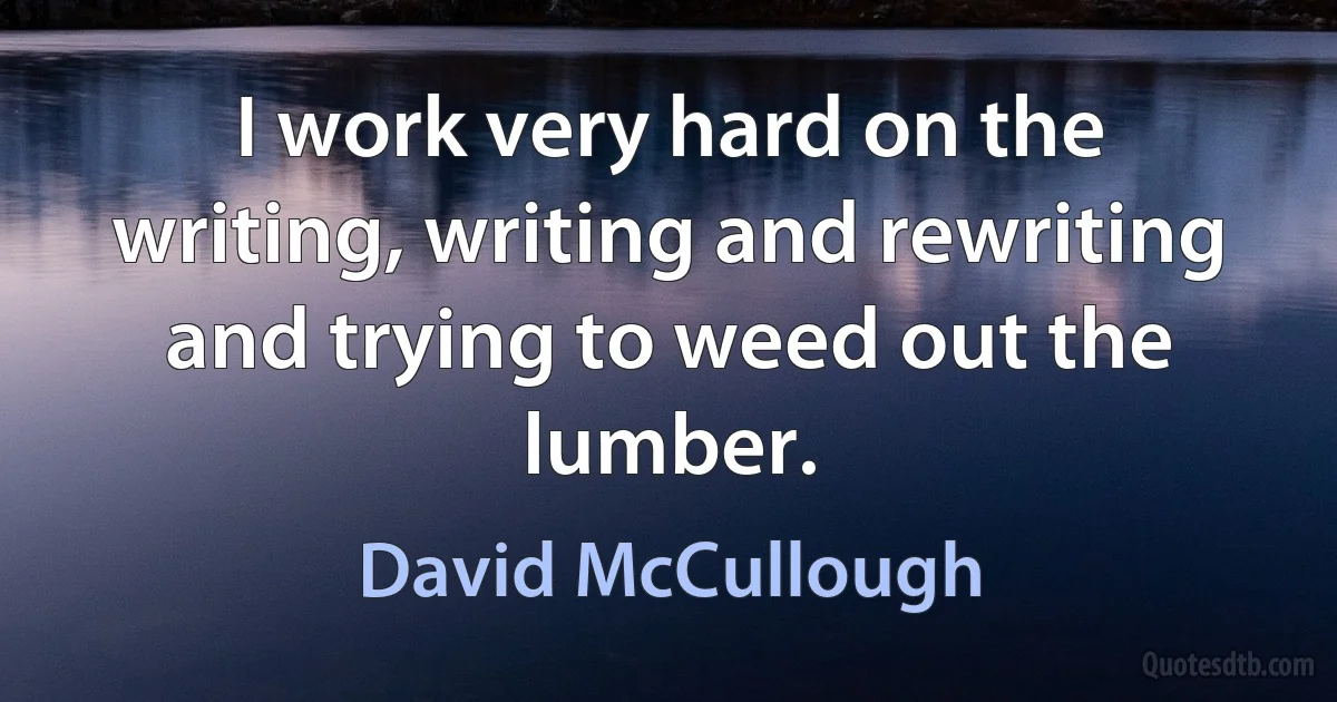 I work very hard on the writing, writing and rewriting and trying to weed out the lumber. (David McCullough)