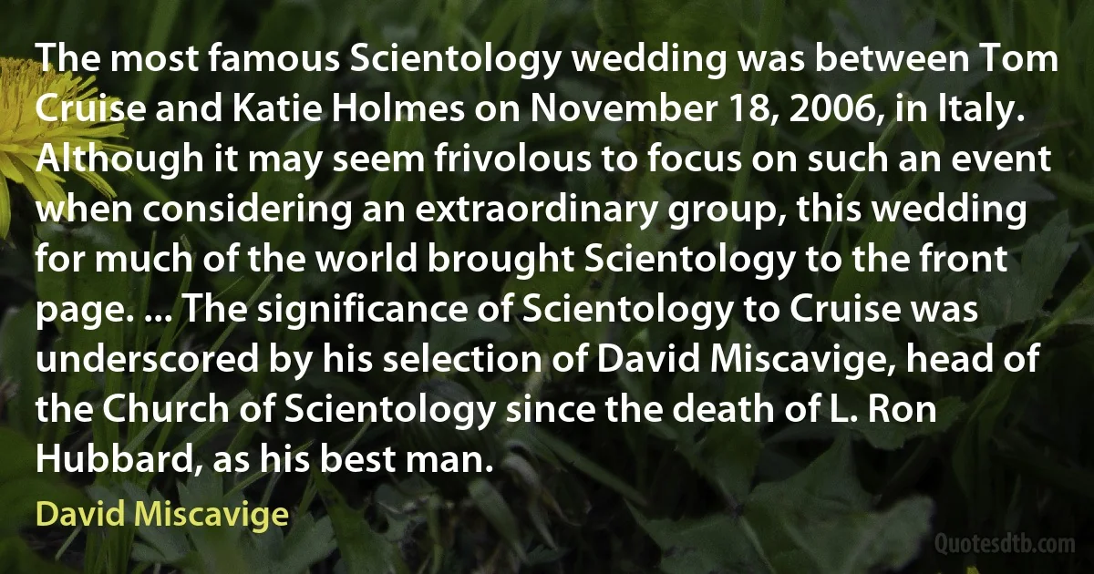 The most famous Scientology wedding was between Tom Cruise and Katie Holmes on November 18, 2006, in Italy. Although it may seem frivolous to focus on such an event when considering an extraordinary group, this wedding for much of the world brought Scientology to the front page. ... The significance of Scientology to Cruise was underscored by his selection of David Miscavige, head of the Church of Scientology since the death of L. Ron Hubbard, as his best man. (David Miscavige)