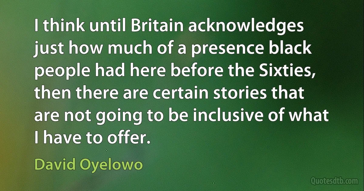 I think until Britain acknowledges just how much of a presence black people had here before the Sixties, then there are certain stories that are not going to be inclusive of what I have to offer. (David Oyelowo)