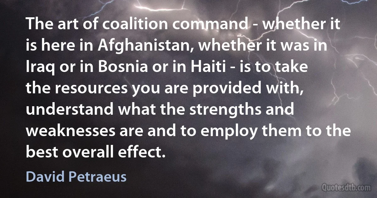 The art of coalition command - whether it is here in Afghanistan, whether it was in Iraq or in Bosnia or in Haiti - is to take the resources you are provided with, understand what the strengths and weaknesses are and to employ them to the best overall effect. (David Petraeus)