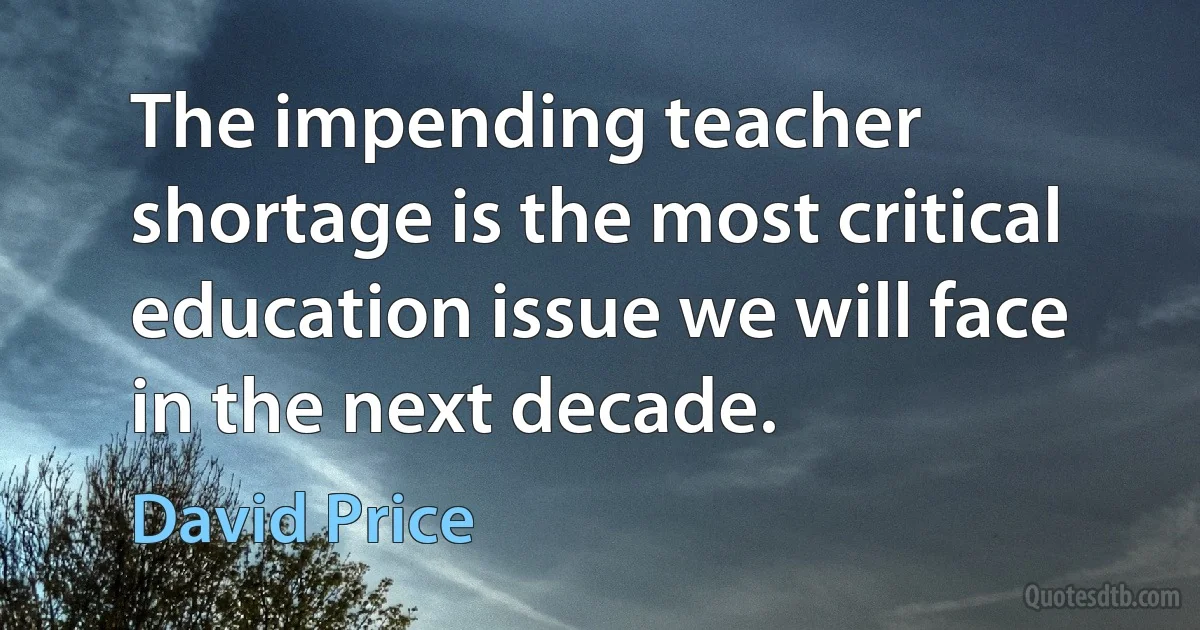 The impending teacher shortage is the most critical education issue we will face in the next decade. (David Price)