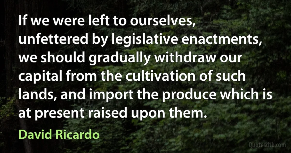 If we were left to ourselves, unfettered by legislative enactments, we should gradually withdraw our capital from the cultivation of such lands, and import the produce which is at present raised upon them. (David Ricardo)