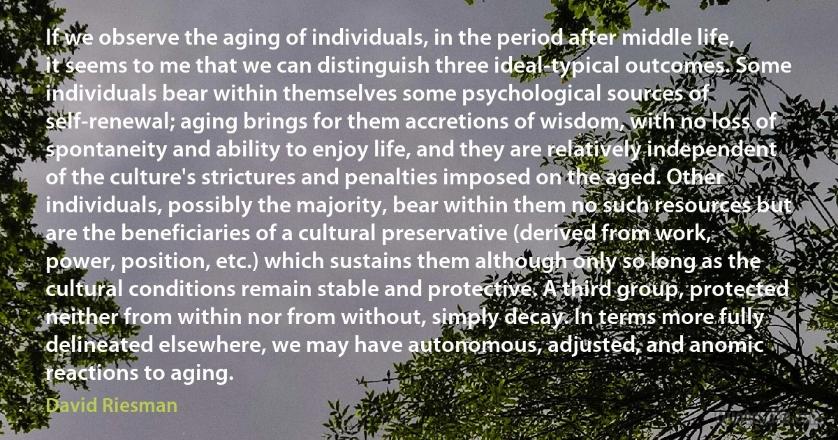 If we observe the aging of individuals, in the period after middle life, it seems to me that we can distinguish three ideal-typical outcomes. Some individuals bear within themselves some psychological sources of self-renewal; aging brings for them accretions of wisdom, with no loss of spontaneity and ability to enjoy life, and they are relatively independent of the culture's strictures and penalties imposed on the aged. Other individuals, possibly the majority, bear within them no such resources but are the beneficiaries of a cultural preservative (derived from work, power, position, etc.) which sustains them although only so long as the cultural conditions remain stable and protective. A third group, protected neither from within nor from without, simply decay. In terms more fully delineated elsewhere, we may have autonomous, adjusted, and anomic reactions to aging. (David Riesman)