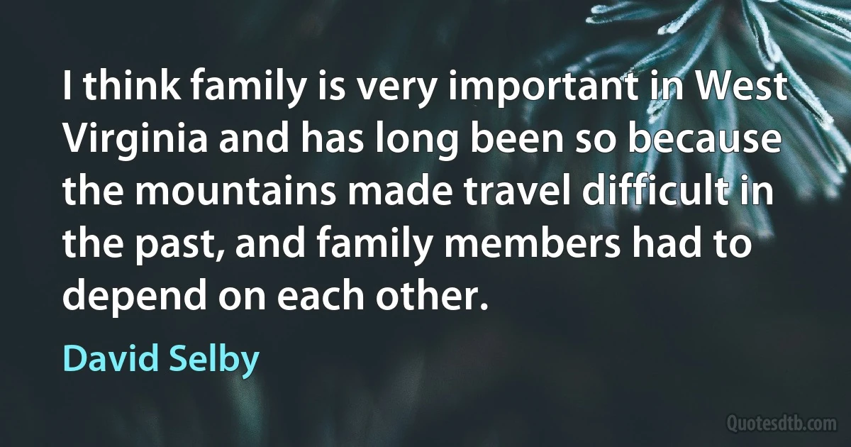 I think family is very important in West Virginia and has long been so because the mountains made travel difficult in the past, and family members had to depend on each other. (David Selby)