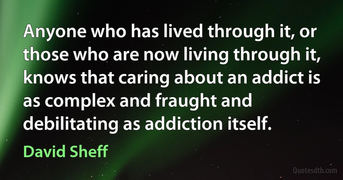 Anyone who has lived through it, or those who are now living through it, knows that caring about an addict is as complex and fraught and debilitating as addiction itself. (David Sheff)