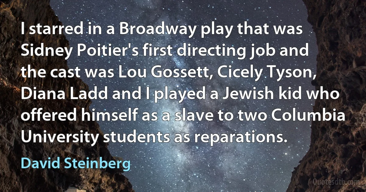 I starred in a Broadway play that was Sidney Poitier's first directing job and the cast was Lou Gossett, Cicely Tyson, Diana Ladd and I played a Jewish kid who offered himself as a slave to two Columbia University students as reparations. (David Steinberg)