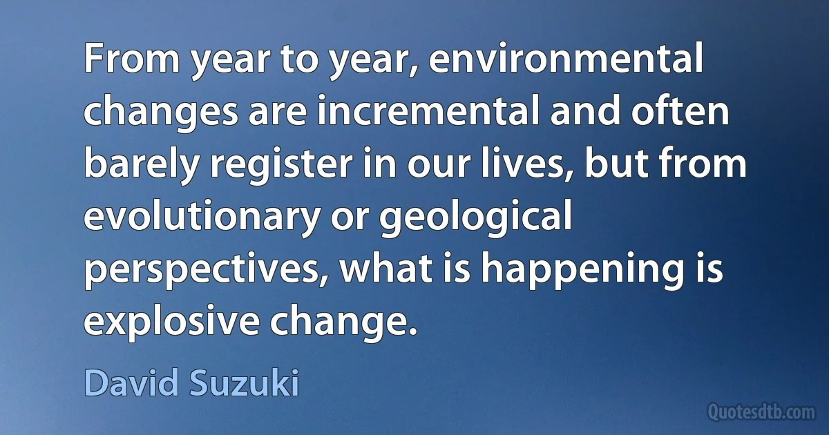 From year to year, environmental changes are incremental and often barely register in our lives, but from evolutionary or geological perspectives, what is happening is explosive change. (David Suzuki)