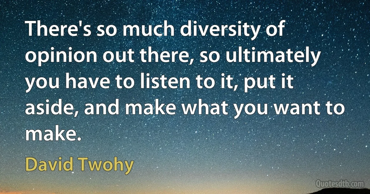 There's so much diversity of opinion out there, so ultimately you have to listen to it, put it aside, and make what you want to make. (David Twohy)