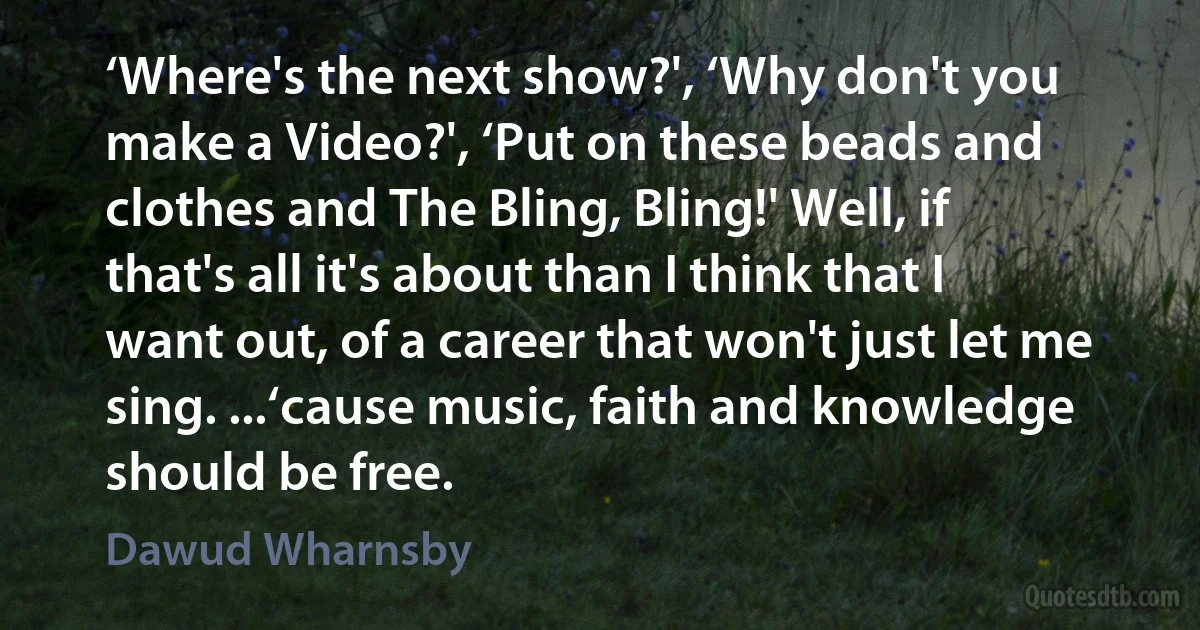 ‘Where's the next show?', ‘Why don't you make a Video?', ‘Put on these beads and clothes and The Bling, Bling!' Well, if that's all it's about than I think that I want out, of a career that won't just let me sing. ...‘cause music, faith and knowledge should be free. (Dawud Wharnsby)