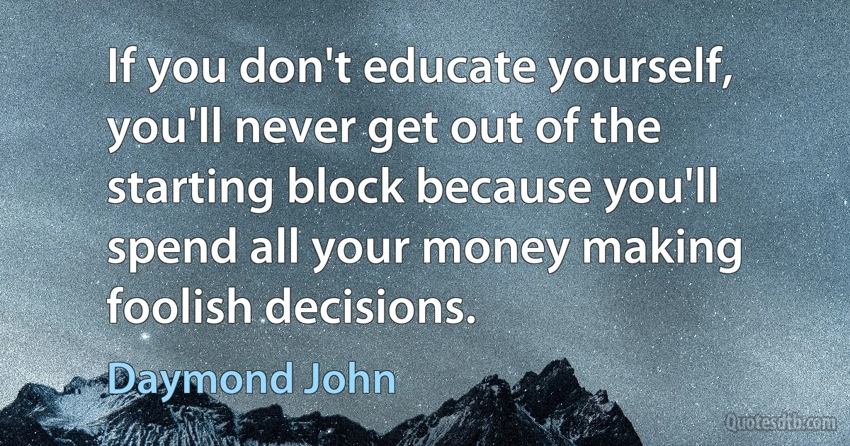 If you don't educate yourself, you'll never get out of the starting block because you'll spend all your money making foolish decisions. (Daymond John)