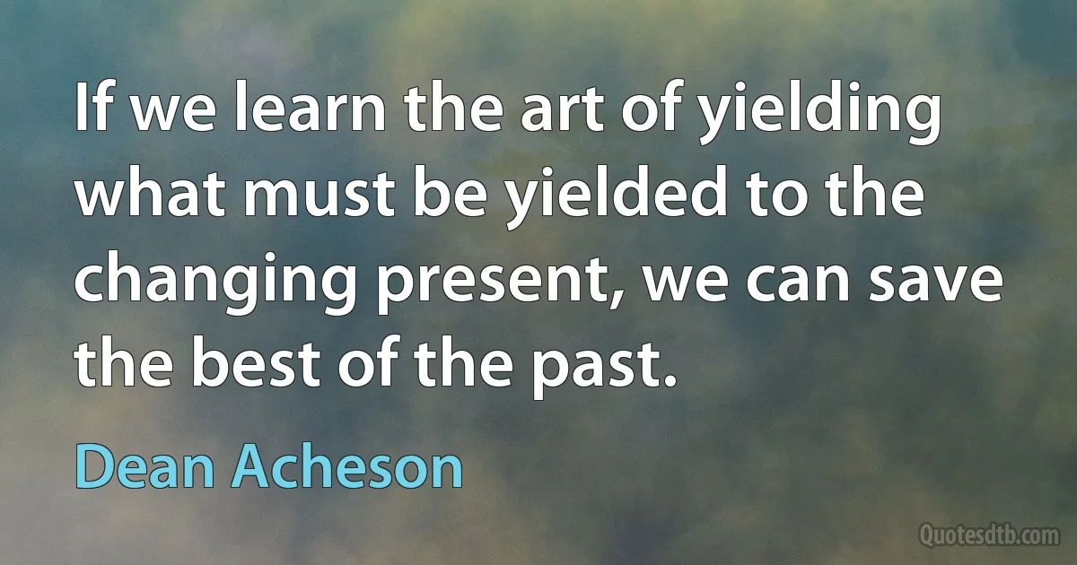 If we learn the art of yielding what must be yielded to the changing present, we can save the best of the past. (Dean Acheson)