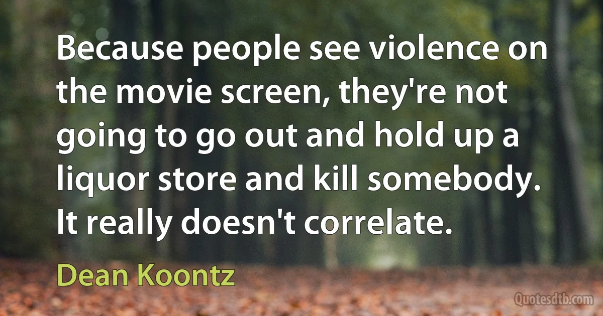 Because people see violence on the movie screen, they're not going to go out and hold up a liquor store and kill somebody. It really doesn't correlate. (Dean Koontz)