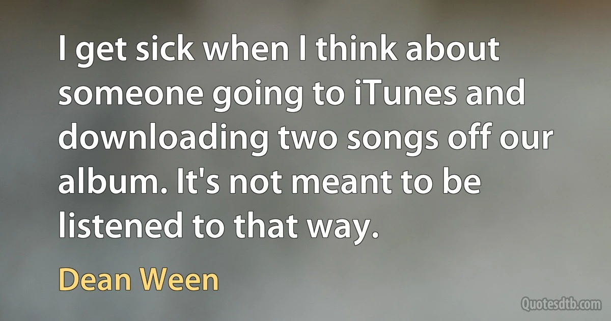 I get sick when I think about someone going to iTunes and downloading two songs off our album. It's not meant to be listened to that way. (Dean Ween)