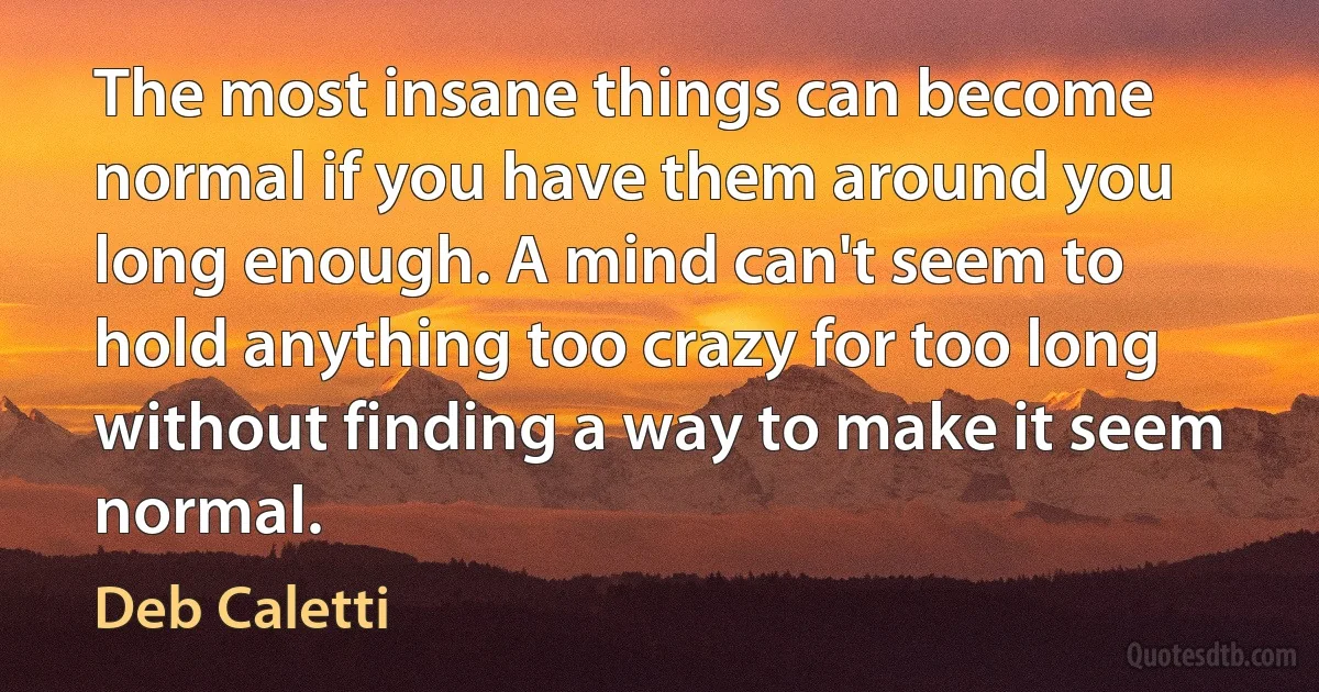 The most insane things can become normal if you have them around you long enough. A mind can't seem to hold anything too crazy for too long without finding a way to make it seem normal. (Deb Caletti)