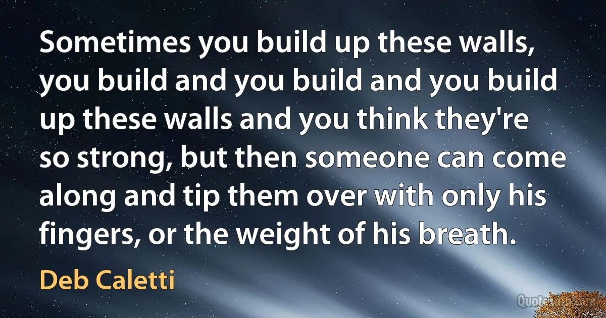 Sometimes you build up these walls, you build and you build and you build up these walls and you think they're so strong, but then someone can come along and tip them over with only his fingers, or the weight of his breath. (Deb Caletti)