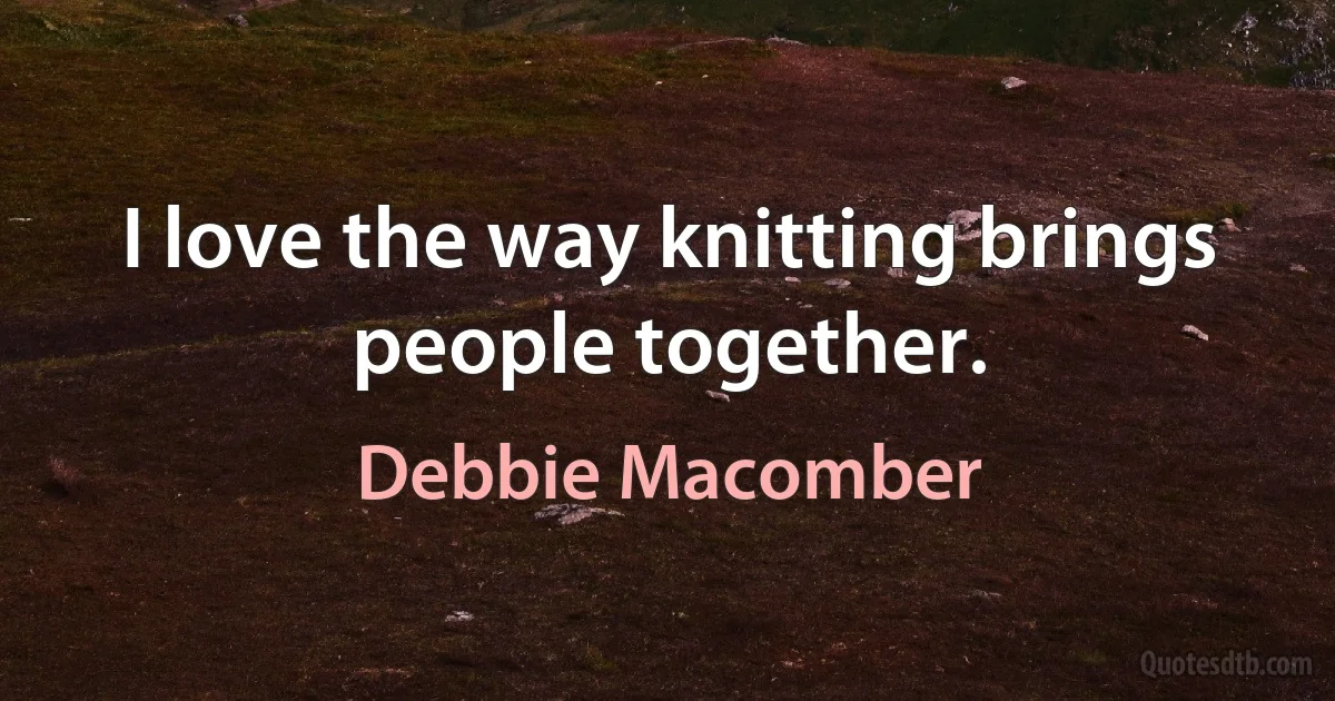 I love the way knitting brings people together. (Debbie Macomber)